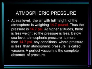 ATMOSPHERIC PRESSURE
• At sea level, the air with full height of the
atmosphere is weighing 14.7 pound. Thus the
pressure is 14.7 psi. At higher altitudes, there
is less weight so the pressure is less. Below
sea level, atmospheric pressure is more
than 14.7 psi. any conditions where pressure
is less than atmospheric pressure is called
vacuum. A perfect vacuum is the complete
absence of pressure.
 