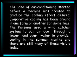 The idea of air-conditioning started
before a machine was created to
produce the cooling effect desired.
Evaporative cooling has been around
in one form or another for some time.
The Persians used a wind catcher
system to pull air down through a
tower and over water to provide
cooling in the summer months and
there are still many of these visible
today.
 