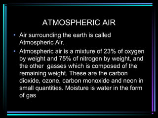 ATMOSPHERIC AIR
• Air surrounding the earth is called
Atmospheric Air.
• Atmospheric air is a mixture of 23% of oxygen
by weight and 75% of nitrogen by weight, and
the other gasses which is composed of the
remaining weight. These are the carbon
dioxide, ozone, carbon monoxide and neon in
small quantities. Moisture is water in the form
of gas
 
