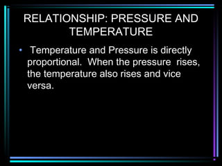 RELATIONSHIP: PRESSURE AND
TEMPERATURE
• Temperature and Pressure is directly
proportional. When the pressure rises,
the temperature also rises and vice
versa.
 