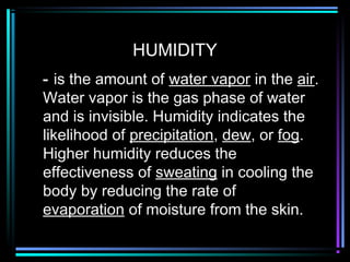 HUMIDITY
- is the amount of water vapor in the air.
Water vapor is the gas phase of water
and is invisible. Humidity indicates the
likelihood of precipitation, dew, or fog.
Higher humidity reduces the
effectiveness of sweating in cooling the
body by reducing the rate of
evaporation of moisture from the skin.
 