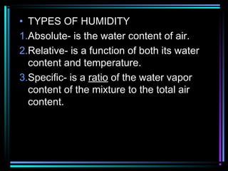 • TYPES OF HUMIDITY
1.Absolute- is the water content of air.
2.Relative- is a function of both its water
content and temperature.
3.Specific- is a ratio of the water vapor
content of the mixture to the total air
content.
 