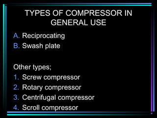 TYPES OF COMPRESSOR IN
GENERAL USE
A. Reciprocating
B. Swash plate
Other types;
1. Screw compressor
2. Rotary compressor
3. Centrifugal compressor
4. Scroll compressor
 