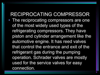 RECIPROCATING COMPRESSOR
• The reciprocating compressors are one
of the most widely used types of the
refrigerating compressors. They have
piston and cylinder arrangement like the
automotive engine. It has reed valves
that control the entrance and exit of the
refrigerant gas during the pumping
operation. Schrader valves are mostly
used for the service valves for easy
connection.
 