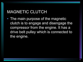 MAGNETIC CLUTCH
• The main purpose of the magnetic
clutch is to engage and disengage the
compressor from the engine. It has a
drive belt pulley which is connected to
the engine.
 