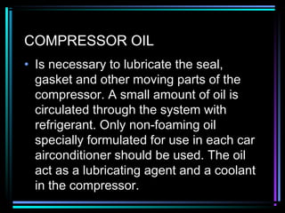 COMPRESSOR OIL
• Is necessary to lubricate the seal,
gasket and other moving parts of the
compressor. A small amount of oil is
circulated through the system with
refrigerant. Only non-foaming oil
specially formulated for use in each car
airconditioner should be used. The oil
act as a lubricating agent and a coolant
in the compressor.
 