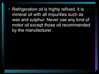 • Refrigeration oil is highly refined, it is
mineral oil with all impurities such as
wax and sulphur. Never use any kind of
motor oil except those oil recommended
by the manufacturer.
 