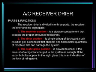 A/C RECEIVER DRIER
PARTS & FUNCTIONS
The receiver-drier is divided into three parts: the receiver,
the drier and the sight glass.
1. The receiver section - is a storage compartment that
accepts the proper amount of refrigerant.
2. The drier section – is simply a bag of desiccant; such
as silica gel, a chemical that absorbs and holds small quantities
of moisture that can damage the system.
3. The sight glass section – is provide to check if the
amount of refrigerant charged to the system is enough. If the
vapor bubbles appear in the sight glass this is an indication of
the lack of refrigerant.
 