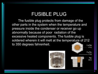 FUSIBLE PLUG
The fusible plug protects from damage of the
other parts in the system when the temperature and
pressure inside the condenser or receiver go up
abnormally because of poor radiation of the
excessive heated components. The fusible plug is
soldered wherein it will melt at the temperature of 212
to 350 degrees fahrenheit.
 