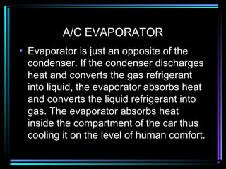 A/C EVAPORATOR
• Evaporator is just an opposite of the
condenser. If the condenser discharges
heat and converts the gas refrigerant
into liquid, the evaporator absorbs heat
and converts the liquid refrigerant into
gas. The evaporator absorbs heat
inside the compartment of the car thus
cooling it on the level of human comfort.
 