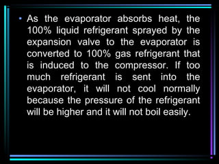 • As the evaporator absorbs heat, the
100% liquid refrigerant sprayed by the
expansion valve to the evaporator is
converted to 100% gas refrigerant that
is induced to the compressor. If too
much refrigerant is sent into the
evaporator, it will not cool normally
because the pressure of the refrigerant
will be higher and it will not boil easily.
 