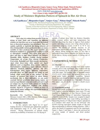 A.K.Upadhyaya, Bhupendra Gupta, Sanjeev Garg, Mohan Singh, Mukesh Pandey/
               International Journal of Engineering Research and Applications (IJERA)
                                    ISSN: 2248-9622 www.ijera.com
                              Vol. 2, Issue 4, July-August 2012, pp.301-310
     Study of Moisture Depletion Pattern of Spinach in Hot Air Oven
    A.K.Upadhyaya 1, Bhupendra Gupta 2, Sanjeev Garg 3, Mohan Singh4, Mukesh Pandey5
                         1
                           Student of ME, Mechanical Engineering (Heat power), JEC Jabalpur,
                             2
                               Faculty of Mechanical Engineering Department, JEC Jabalpur,
                      3,4
                          Faculty of Post Harvest Process and Food Engineering, JNKVV Jabalpur,
                        5
                         Dean (Academics) and Professor, Department of Energy, RGPV, Bhopal



ABSTRACT
         Now a day it is evident from previous works on      spinach, a cabinet dryer with low Relative Humidity
drying of food, fruits and vegetables by different           (RH), constant airflow and high temperatures has
scholars are that there are no as such exact theoretical     selected. Blanching has done to improve final product
laws or theoretical equations have developed. That can       quality and reduce process cost. It has observed that a
explain explicitly or implicitly the drying behavior of      temperature range in vicinity of 50 oC to 70 oC was
these biodegradable substances because there are many        suitable for drying of spinach. Increase in air
variables in these products. The major variables are         temperature significantly reduces the drying time. The
biological conditions i.e. geographical condition as well    air velocity during drying has taken 2.2 m/s that is
as atmospheric condition. That varies from place to          sufficient to keep relative humidity low inside the dryer.
place and time to time. Other variables are Relative         In our curves, drying occurs majorly in falling rate of
Humidity (RH), Moisture Content, Drying medium               drying.
Temperature, air or gas Flow velocity, Conduction,
Convection, Radiation and Mass transfer mechanism.           2. EXPERIMENTAL METHOD
Apart from these some other factors are liquid
diffusion such as (capillary flow, surface diffusion,        2.1. Materials
Hydrodynamics mechanics), vapor diffusion (Mutual                  Fresh spinach leaves procured from local market
diffusion, knudsen diffusion, effusion, slip flow,           everyday prior to the experiment. They washed with tap
hydrodynamic flow, stepan diffusion, evaporation,            water the moisture on the wet sample surface removed
poiseuille flow) etc. Still searches are going on and        with filter paper .The average value of moisture content
nobody could assure that at any instance of time             93.41% (w.b.) which shows that spinach leaves can be
transfer of moisture has caused by above known               group under highly perishable vegetables. Spinach
mechanism. Due to these difficulties, we can easily          leaves were pre treated by blanching with distilled water.
conclude that for prediction about drying nature, we         Treated sample were placed over filter paper (Wattman
need an experimental setup and results and each result       filter paper .size 41 A) for 1 minute to absorb excess
are unique one. In present work, spinach for drying in       water.
blanched and unblanched condition with loading
densities 3kg/m3& 3.5 kg/m3in a cabinet air dryer in         2.2. Experimental method
which drying nature validates the exponential model of       Drying experiments performed in cabinet dryer (hot air
drying has selected.                                         oven, tradevel scientific industries, least count 10C) and
                                                             installed in Department of Post Harvest Process and
Keywords: (Me) Equilibrium Moisture Content,                 Food Engineering, College of Agriculture Engineering
Moisture Content (MC), (MR) Moisture Ratio, Treated          (JNKVV, JABALPUR). Sample were weighed in digital
(Blanched), Untreated (Unblanched)                           balance (METTLER, least count 0.001g )according to
                                                             the loading density of 3.0kg/m3and 3.5kg/m3 and placed
1. INTRODUCTION                                              in a stainless steel mesh tray of size 0.0123m2 and
          In this, spinach with 3kg/m3 & 3.5 kg/m3           0.0168 m2giving equivalent sample weight of 70g and
loading densities in blanched and unblanched condition       80g corresponding to different loading densities. Table 1
with temperature range 55 0C, 650C, and 750C, has            shows the details of equipment used for the experiment.
selected.    Drying characteristic of spinach mostly         Figure 1, figure 2 and figure 3, shows the universal hot
controls by availability of moisture in it. For drying of    air oven, sample of spinach, and dried product
                                                             respectively.


                                                                                                       301 | P a g e
 
