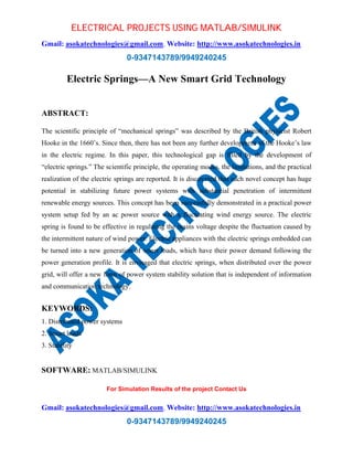 ELECTRICAL PROJECTS USING MATLAB/SIMULINK 
Gmail: asokatechnologies@gmail.com, Website: http://www.asokatechnologies.in 
0-9347143789/9949240245 
Electric Springs—A New Smart Grid Technology 
For Simulation Results of the project Contact Us 
Gmail: asokatechnologies@gmail.com, Website: http://www.asokatechnologies.in 
0-9347143789/9949240245 
ABSTRACT: 
The scientific principle of “mechanical springs” was described by the British physicist Robert 
Hooke in the 1660’s. Since then, there has not been any further development of the Hooke’s law 
in the electric regime. In this paper, this technological gap is filled by the development of 
“electric springs.” The scientific principle, the operating modes, the limitations, and the practical 
realization of the electric springs are reported. It is discovered that such novel concept has huge 
potential in stabilizing future power systems with substantial penetration of intermittent 
renewable energy sources. This concept has been successfully demonstrated in a practical power 
system setup fed by an ac power source with a fluctuating wind energy source. The electric 
spring is found to be effective in regulating the mains voltage despite the fluctuation caused by 
the intermittent nature of wind power. Electric appliances with the electric springs embedded can 
be turned into a new generation of smart loads, which have their power demand following the 
power generation profile. It is envisaged that electric springs, when distributed over the power 
grid, will offer a new form of power system stability solution that is independent of information 
and communication technology. 
KEYWORDS: 
1. Distributed power systems 
2. Smart loads 
3. Stability 
SOFTWARE: MATLAB/SIMULINK 
 