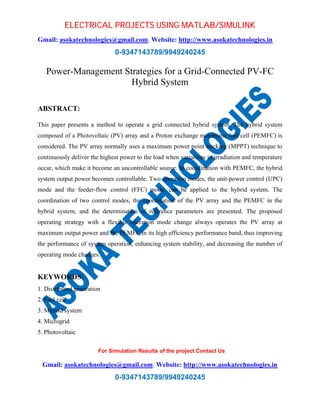 ELECTRICAL PROJECTS USING MATLAB/SIMULINK 
Gmail: asokatechnologies@gmail.com, Website: http://www.asokatechnologies.in 
0-9347143789/9949240245 
Power-Management Strategies for a Grid-Connected PV-FC 
Hybrid System 
For Simulation Results of the project Contact Us 
Gmail: asokatechnologies@gmail.com, Website: http://www.asokatechnologies.in 
0-9347143789/9949240245 
ABSTRACT: 
This paper presents a method to operate a grid connected hybrid system. The hybrid system 
composed of a Photovoltaic (PV) array and a Proton exchange membrane fuel cell (PEMFC) is 
considered. The PV array normally uses a maximum power point tracking (MPPT) technique to 
continuously deliver the highest power to the load when variations in irradiation and temperature 
occur, which make it become an uncontrollable source. In coordination with PEMFC, the hybrid 
system output power becomes controllable. Two operation modes, the unit-power control (UPC) 
mode and the feeder-flow control (FFC) mode, can be applied to the hybrid system. The 
coordination of two control modes, the coordination of the PV array and the PEMFC in the 
hybrid system, and the determination of reference parameters are presented. The proposed 
operating strategy with a flexible operation mode change always operates the PV array at 
maximum output power and the PEMFC in its high efficiency performance band, thus improving 
the performance of system operation, enhancing system stability, and decreasing the number of 
operating mode changes. 
KEYWORDS: 
1. Distributed generation 
2. Fuel cell 
3. Mybrid system 
4. Microgrid 
5. Photovoltaic 
 
