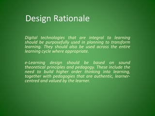 Design Rationale
Digital technologies that are integral to learning
should be purposefully used in planning to transform
learning. They should also be used across the entire
learning cycle where appropriate.
e-Learning design should be based on sound
theoretical principles and pedagogy. These include the
need to build higher order thinking into learning,
together with pedagogies that are authentic, learner-
centred and valued by the learner.
 