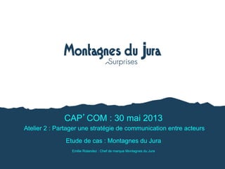CAP COM : 30 mai 2013
Atelier 2 : Partager une stratégie de communication entre acteurs
Etude de cas : Montagnes du Jura
Emilie Rolandez : Chef de marque Montagnes du Jura
 