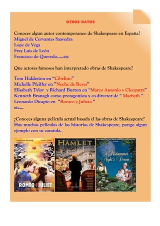 otros datos
Conoces algun autor contemporaneo de Shakespeare en España?
Miguel de Cervantes Saavedra
Lope de Vega
Fray Luis de León
Francisco de Quevedo.....etc
Que actores famosos han interpretado obras de Shakespeare?
Tom Hiddeston en “Cibelino”
Michelle Pfeiffer en ”Noche de Reyes”
Elisabeth Tylor y Richard Burton en “Marco Antonio y Cleopatra”
Kenneth Branagh como protagonista y co-director de “ Macbeth “
Leonardo Dicapio en “Romeo y Julieta “
etc...
¿Conoces alguna pelicula actual basada el las obras de Shakespeare?
Hay muchas peliculas de las historias de Shakespeare, pongo algun
ejemplo con su caratula.
 