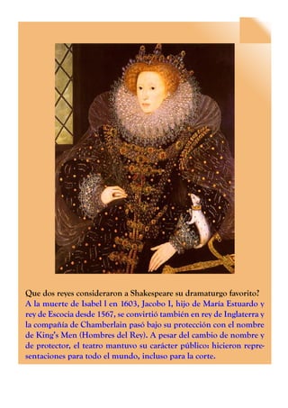 Que dos reyes consideraron a Shakespeare su dramaturgo favorito?
A la muerte de Isabel l en 1603, Jacobo I, hijo de María Estuardo y
rey de Escocia desde 1567, se convirtió también en rey de Inglaterra y
la compañía de Chamberlain pasó bajo su protección con el nombre
de King’s Men (Hombres del Rey). A pesar del cambio de nombre y
de protector, el teatro mantuvo su carácter público: hicieron repre-
sentaciones para todo el mundo, incluso para la corte.
 