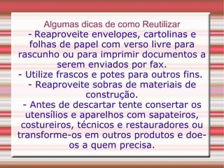 Algumas dicas de como Reutilizar -   Reaproveite envelopes, cartolinas e folhas de papel com verso livre para rascunho ou para imprimir documentos a serem enviados por fax. - Utilize frascos e potes para outros fins.  - Reaproveite sobras de materiais de construção. - Antes de descartar tente consertar os utensílios e aparelhos com sapateiros, costureiros, técnicos e restauradores ou transforme-os em outros produtos e doe-os a quem precisa. 