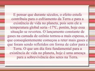 E pensar que durante séculos, o efeito estufa contribuiu para o esfriamento da Terra e para a existência de vida no planeta, pois sem ele a temperatura global seria -17ºC, porém, hoje essa situação se reverteu. O lançamento constante de gases na camada de ozônio tornou-a mais espessa, o que conseqüentemente começou a reter mais gases e que foram sendo refletidos em forma de calor para a Terra. O que um dia fora fundamental para a existência de vida no planeta, hoje é uma ameaça para a sobrevivência dos seres na Terra. 