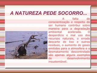 A NATUREZA PEDE SOCORRO... A falta de conscientização e respeito do ser humano contribui sobre maneira para a degradação ambiental acelerada. O desperdício e mal uso dos recursos naturais, o errado descarte de lixo e outros resíduos, o aumento de gases emitidos para a atmosfera e o desmatamento descontrolado são apenas alguns exemplos de desenvolvimento insustentável. 