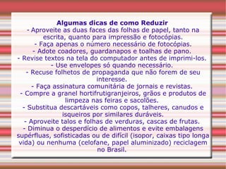 Algumas dicas de como Reduzir   -   Aproveite as duas faces das folhas de papel, tanto na escrita, quanto para impressão e fotocópias. - Faça apenas o número necessário de fotocópias. - Adote coadores, guardanapos e toalhas de pano.  - Revise textos na tela do computador antes de imprimi-los.  - Use envelopes só quando necessário.  - Recuse folhetos de propaganda que não forem de seu interesse.  - Faça assinatura comunitária de jornais e revistas.  - Compre a granel hortifrutigranjeiros, grãos e produtos de limpeza nas feiras e sacolões.  - Substitua descartáveis como copos, talheres, canudos e isqueiros por similares duráveis. - Aproveite talos e folhas de verduras, cascas de frutas.  - Diminua o desperdício de alimentos e evite embalagens supérfluas, sofisticadas ou de difícil (isopor, caixas tipo longa vida) ou nenhuma (celofane, papel aluminizado) reciclagem no Brasil.  