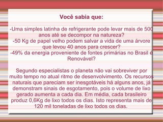 Você sabia que: -Uma simples latinha de refrigerante pode levar mais de 500 anos até se decompor na natureza? -50 Kg de papel velho podem salvar a vida de uma árvore que levou 40 anos para crescer? -49% da energia proveniente de fontes primárias no Brasil é Renovável? Segundo especialistas o planeta não vai sobreviver por muito tempo no atual ritmo de desenvolvimento. Os recursos naturais que pareciam ser inesgotáveis há alguns anos, já demonstram sinais de esgotamento, pois o volume de lixo gerado aumenta a cada dia. Em média, cada brasileiro produz 0,6Kg de lixo todos os dias. Isto representa mais de 120 mil toneladas de lixo todos os dias.  