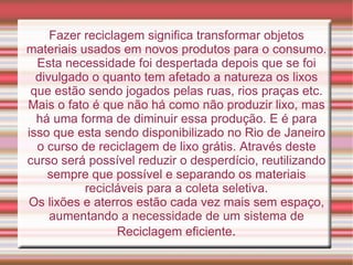 Fazer reciclagem significa transformar objetos materiais usados em novos produtos para o consumo. Esta necessidade foi despertada depois que se foi divulgado o quanto tem afetado a natureza os lixos que estão sendo jogados pelas ruas, rios praças etc. Mais o fato é que não há como não produzir lixo, mas há uma forma de diminuir essa produção. E é para isso que esta sendo disponibilizado no Rio de Janeiro o curso de reciclagem de lixo grátis. Através deste curso será possível reduzir o desperdício, reutilizando sempre que possível e separando os materiais recicláveis para a coleta seletiva. Os lixões e aterros estão cada vez mais sem espaço, aumentando a necessidade de um sistema de Reciclagem eficiente . 