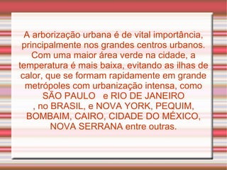 A arborização urbana é de vital importância, principalmente nos grandes centros urbanos. Com uma maior área verde na cidade, a temperatura é mais baixa, evitando as ilhas de calor, que se formam rapidamente em grande metrópoles com urbanização intensa, como SÃO PAULO  e RIO DE JANEIRO , no BRASIL, e NOVA YORK, PEQUIM, BOMBAIM, CAIRO, CIDADE DO MÉXICO, NOVA SERRANA entre outras. 