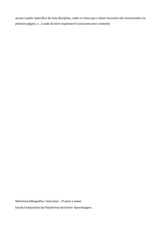 acessa a parte específica de uma disciplina, todos os itens que o aluno necessita são mencionados na
primeira página, e , a cada do tutor responsável acrescenta novo material.




Referência bibliográfica: Texto base – 2ª parte e anexo

Estudo Comparativo das Plataformas de Ensino- Aprendizagem..
 