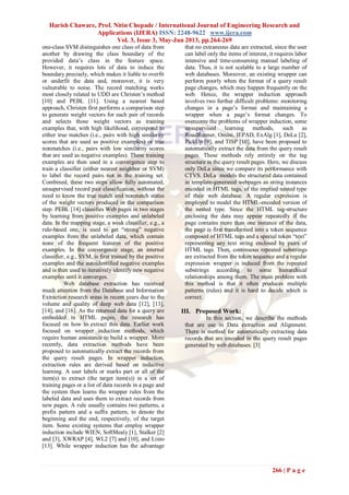 Harish Chaware, Prof. Nitin Chopade / International Journal of Engineering Research and
Applications (IJERA) ISSN: 2248-9622 www.ijera.com
Vol. 3, Issue 3, May-Jun 2013, pp.264-269
266 | P a g e
one-class SVM distinguishes one class of data from
another by drawing the class boundary of the
provided data’s class in the feature space.
However, it requires lots of data to induce the
boundary precisely, which makes it liable to overfit
or underfit the data and, moreover, it is very
vulnerable to noise. The record matching works
most closely related to UDD are Christen’s method
[10] and PEBL [11]. Using a nearest based
approach, Christen first performs a comparison step
to generate weight vectors for each pair of records
and selects those weight vectors as training
examples that, with high likelihood, correspond to
either true matches (i.e., pairs with high similarity
scores that are used as positive examples) or true
nonmatches (i.e., pairs with low similarity scores
that are used as negative examples). These training
examples are then used in a convergence step to
train a classifier (either nearest neighbor or SVM)
to label the record pairs not in the training set.
Combined, these two steps allow fully automated,
unsupervised record pair classification, without the
need to know the true match and nonmatch status
of the weight vectors produced in the comparison
step. PEBL [14] classifies Web pages in two stages
by learning from positive examples and unlabeled
data. In the mapping stage, a weak classifier, e.g., a
rule-based one, is used to get “strong” negative
examples from the unlabeled data, which contain
none of the frequent features of the positive
examples. In the convergence stage, an internal
classifier, e.g., SVM, is first trained by the positive
examples and the autoidentified negative examples
and is then used to iteratively identify new negative
examples until it converges.
Web database extraction has received
much attention from the Database and Information
Extraction research areas in recent years due to the
volume and quality of deep web data [12], [13],
[14], and [16]. As the returned data for a query are
embedded in HTML pages, the research has
focused on how to extract this data. Earlier work
focused on wrapper induction methods, which
require human assistance to build a wrapper. More
recently, data extraction methods have been
proposed to automatically extract the records from
the query result pages. In wrapper induction,
extraction rules are derived based on inductive
learning. A user labels or marks part or all of the
item(s) to extract (the target item(s)) in a set of
training pages or a list of data records in a page and
the system then learns the wrapper rules from the
labeled data and uses them to extract records from
new pages. A rule usually contains two patterns, a
prefix pattern and a suffix pattern, to denote the
beginning and the end, respectively, of the target
item. Some existing systems that employ wrapper
induction include WIEN, SoftMealy [1], Stalker [2]
and [3], XWRAP [4], WL2 [7] and [10], and Lixto
[13]. While wrapper induction has the advantage
that no extraneous data are extracted, since the user
can label only the items of interest, it requires labor
intensive and time-consuming manual labeling of
data. Thus, it is not scalable to a large number of
web databases. Moreover, an existing wrapper can
perform poorly when the format of a query result
page changes, which may happen frequently on the
web. Hence, the wrapper induction approach
involves two further difficult problems: monitoring
changes in a page’s format and maintaining a
wrapper when a page’s format changes. To
overcome the problems of wrapper induction, some
unsupervised learning methods, such as
RoadRunner, Omini, IEPAD, ExAlg [1], DeLa [2],
PickUp [9], and TISP [10], have been proposed to
automatically extract the data from the query result
pages. These methods rely entirely on the tag
structure in the query result pages. Here, we discuss
only DeLa since we compare its performance with
CTVS. DeLa models the structured data contained
in template-generated webpages as string instances
encoded in HTML tags, of the implied nested type
of their web database. A regular expression is
employed to model the HTML-encoded version of
the nested type. Since the HTML tag-structure
enclosing the data may appear repeatedly if the
page contains more than one instance of the data,
the page is first transformed into a token sequence
composed of HTML tags and a special token “text”
representing any text string enclosed by pairs of
HTML tags. Then, continuous repeated substrings
are extracted from the token sequence and a regular
expression wrapper is induced from the repeated
substrings according to some hierarchical
relationships among them. The main problem with
this method is that it often produces multiple
patterns (rules) and it is hard to decide which is
correct.
III. Proposed Work:
In this section, we describe the methods
that are use in Data extraction and Alignment.
There is method for automatically extracting data
records that are encoded in the query result pages
generated by web databases. [3]
 