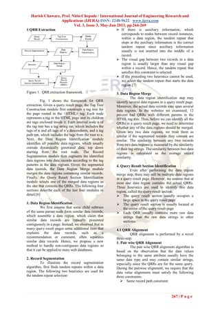 Harish Chaware, Prof. Nitin Chopade / International Journal of Engineering Research and
Applications (IJERA) ISSN: 2248-9622 www.ijera.com
Vol. 3, Issue 3, May-Jun 2013, pp.264-269
267 | P a g e
1 QRR Extraction
Figure 1. QRR extraction framework.
Fig. 1 shows the framework for QRR
extraction. Given a query result page, the Tag Tree
Construction module first constructs a tag tree for
the page rooted in the <HTML> tag. Each node
represents a tag in the HTML page and its children
are tags enclosed inside it. Each internal node n of
the tag tree has a tag string tsn, which includes the
tags of n and all tags of n’s descendants, and a tag
path tpn, which includes the tags from the root to n.
Next, the Data Region Identification module
identifies all possible data regions, which usually
contain dynamically generated data, top down
starting from the root node. The Record
Segmentation module then segments the identified
data regions into data records according to the tag
patterns in the data regions. Given the segmented
data records, the Data Region Merge module
merges the data regions containing similar records.
Finally, the Query Result Section Identification
module selects one of the merged data regions as
the one that contains the QRRs. The following four
sections describe each of the last four modules in
detail.[6]
1. Data Region Identification
We first assume that some child subtrees
of the same parent node form similar data records,
which assemble a data region. which claim that
similar data records are typically presented
contiguously in a page. Instead, we observed that in
many query result pages some additional item that
explains the data records, such as a
recommendation or comment, often separates
similar data records. Hence, we propose a new
method to handle non-contiguous data regions so
that it can be applied to more web databases.
2. Record Segmentation
To illustrate the record segmentation
algorithm, first finds tandem repeats within a data
region. The following two heuristics are used for
the tandem repeat selection:
 If there is auxiliary information, which
corresponds to nodes between record instances,
within a data region, the tandem repeat that
stops at the auxiliary information is the correct
tandem repeat since auxiliary information
usually is not inserted into the middle of a
record.
 The visual gap between two records in a data
region is usually larger than any visual gap
within a record. Hence, the tandem repeat that
satisfies this constraint is selected.
 If the preceding two heuristics cannot be used,
we select the tandem repeat that starts the data
region.[7]
3. Data Region Merge
The data region identification step may
identify several data regions in a query result page.
Moreover, the actual data records may span several
data regions. In the websites we examined, 12
percent had QRRs with different parents in the
HTML tag tree. Thus, before we can identify all the
QRRs in a query result page, we need to determine
whether any of the data regions should be merged.
Given any two data regions, we treat them as
similar if the segmented records they contain are
similar. The similarity between any two records
from two data regions is measured by the similarity
of their tag strings. The similarity between two data
regions is calculated as the average record
similarity.
4. Query Result Section Identification
Even after performing the data region
merge step, there may still be multiple data regions
in a query result page. However, we assume that at
most one data region contains the actual QRRs.
Three heuristics are used to identify this data
region, called the query result section.
 The query result section usually occupies a
large space in the query result page
 The query result section is usually located at
the center of the query result page
 Each QRR usually contains more raw data
strings than the raw data strings in other
sections.
4.1 QRR Alignment
QRR alignment is performed by a novel
three-step:
1. Pair wise QRR Alignment
The pair wise QRR alignment algorithm is
based on the observation that the data values
belonging to the same attribute usually have the
same data type and may contain similar strings,
especially since the QRRs are for the same query.
During the pairwise alignment, we require that the
data value alignments must satisfy the following
three constraints:
 Same record path constraint
 