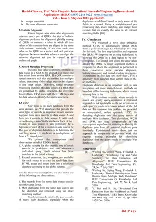 Harish Chaware, Prof. Nitin Chopade / International Journal of Engineering Research and
Applications (IJERA) ISSN: 2248-9622 www.ijera.com
Vol. 3, Issue 3, May-Jun 2013, pp.264-269
268 | P a g e
 unique constraint
 No cross alignment constraint
2. Holistic Alignment
Given the pair wise data value alignments
between every pair of QRRs, the step of holistic
alignment performs the alignment globally among
all QRRs to construct a table in which all data
values of the same attribute are aligned in the same
table column. Intuitively, if we view each data
value in the QRRs as a vertex and each pairwise
alignment between two data values as an edge, the
pairwise alignment set can be viewed as an
undirected graph.
3. Nested Structure Processing
Holistic data value alignment constrains a
data value in a QRR to be aligned to at most one
data value from another QRR. If a QRR contains a
nested structure such that an attribute has multiple
values, then some of the values may not be aligned
to any other values. Therefore, nested structure
processing identifies the data values of a QRR that
are generated by nested structures. To overcome
this problem, CTVS uses both the HTML tags and
the data values to identify the nested structures.
4.3 UDD
Our focus is on Web databases from the
same domain, i.e., Web databases that provide the
same type of records in response to user queries.
Suppose there are s records in data source A and
there are t records in data source B, with each
record having a set of fields/attributes. Each of the t
records in data source B can potentially be a
duplicate of each of the s records in data source A.
The goal of duplicate detection is to determine the
matching status, i.e., duplicate or nonduplicate, of
these s * t record pairs.
We present the assumptions and
observations on which UDD is based.
1. A global schema for the specific type of result
records is predefined and each database’s
individual query result schema has been
matched to the global schema.
2. Record extractors, i.e., wrappers, are available
for each source to extract the result data from
HTML pages and insert them into a relational
database according to the global schema.
Besides these two assumptions, we also make use
of the following two observations:
1. The records from the same data source usually
have the same format.
2. Most duplicates from the same data source can
be identified and removed using an exact
matching method.
Duplicate records exist in the query results
of many Web databases, especially when the
duplicates are defined based on only some of the
fields in a record. Using a straightforward pre-
processing step, exact matching, can merge those
records that are exactly the same in all relevant
matching fields. [10]
IV. Conclusion
We presented a novel data extraction
method, CTVS, to automatically extract QRRs
from a query result page. CTVS employs two steps
for this task. The first step identifies and segments
the QRRs. We improve on existing techniques by
allowing the QRRs in a data region to be non-
contiguous. The second step aligns the data values
among the QRRs. A novel alignment method is
proposed in which the alignment is performed in
three consecutive steps: pairwise alignment,
holistic alignment, and nested structure processing.
Experiments on five data sets show that CTVS is
generally more accurate than current state-of-the-
art methods.
Duplicate detection is an important step in data
integration and most state-of-the-art methods are
based on offline learning techniques, which require
training data. In the
Web database scenario, where records to
match are greatly query-dependent, a pretrained
approach is not applicable as the set of records in
each query’s results is a biased subset of the full
data set. To overcome this problem, we presented
an unsupervised, online approach, UDD, for
detecting duplicates over the query results of
multiple Web databases. Two classifiers, WCSS
and SVM, are used cooperatively in the
convergence step of record matching to identify the
duplicate pairs from all potential duplicate pairs
iteratively. Experimental results show that our
approach is comparable to previous work that
requires training examples for identifying
duplicates from the query results of multiple Web
databases.
References
[1] Weifeng Su, Jiying Wang, Frederick H.
Lochovsky, “Combining Tag and Value
Similarity for Data Extraction and
Alignment” IEEE Transactions On
Knowledge And Data Engineering, Vol.
24, No. 7, July 2012
[2] Weifeng Su, Jiying Wang, Frederick H.
Lochovsky, “Record Matching over Query
Results from Multiple Web Databases”
IEEE Transactions On Knowledge And
Data Engineering, Vol. 22, No. 4, April
2010
[3] Y. Zhai and B. Liu, “Structured Data
Extraction from the WebBased on Partial
Tree Alignment,” IEEE Trans. Knowledge
and Data Eng., vol. 18, no. 12, pp. 1614-
1628, Dec. 2006.
 