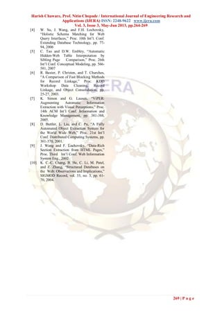 Harish Chaware, Prof. Nitin Chopade / International Journal of Engineering Research and
Applications (IJERA) ISSN: 2248-9622 www.ijera.com
Vol. 3, Issue 3, May-Jun 2013, pp.264-269
269 | P a g e
[4] W. Su, J. Wang, and F.H. Lochovsky,
“Holistic Schema Matching for Web
Query Interfaces,” Proc. 10th Int’l. Conf.
Extending Database Technology, pp. 77-
94, 2006
[5] C. Tao and D.W. Embley, “Automatic
Hidden-Web Table Interpretation by
Sibling Page Comparison,” Proc. 26th
Int’l Conf. Conceptual Modeling, pp. 566-
581, 2007
[6] R. Baxter, P. Christen, and T. Churches,
“A Comparison of Fast Blocking Methods
for Record Linkage,” Proc. KDD
Workshop Data Cleaning, Record
Linkage, and Object Consolidation, pp.
25-27, 2003.
[7] K. Simon and G. Lausen, “ViPER:
Augmenting Automatic Information
Extraction with Visual Perceptions,” Proc.
14th ACM Int’l Conf. Information and
Knowledge Management, pp. 381-388,
2005.
[8] D. Buttler, L. Liu, and C. Pu, “A Fully
Automated Object Extraction System for
the World Wide Web,” Proc. 21st Int’l
Conf. Distributed Computing Systems, pp.
361-370, 2001.
[9] J. Wang and F. Lochovsky, “Data-Rich
Section Extraction from HTML Pages,”
Proc. Third Int’l Conf. Web Information
System Eng., 2002
[10] K. C.-C. Chang, B. He, C. Li, M. Patel,
and Z. Zhang, “Structured Databases on
the Web: Observations and Implications,”
SIGMOD Record, vol. 33, no. 3, pp. 61-
70, 2004.
 