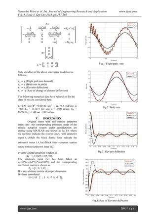 Samoshri Mitra et al. Int. Journal of Engineering Research and Application www.ijera.com
Vol. 3, Issue 5, Sep-Oct 2013, pp.257-260
www.ijera.com 259 | P a g e
A
B=
State variables of the above state space model are as
follows,
(Flight path rate demand)
(Body rate in pitch)
(Elevator deflection)
(Rate of change of elevator deflection)
The following numerical data have been taken for the
class of missile considered here.
Ta=2.85 sec; 2
=0.00142 sec2
; b =5.6 rad/sec; a
=0.6; Kb = -0.1437 per sec; v = 3000 m/sec; Kp =
28.99; Kq= -1.40; a =180 rad/sec;
V. DISCUSSION
Original states with and without unknown
inputs and the corresponding estimated states of the
missile autopilot system under consideration are
plotted using MATLAB and shown in fig 1-4 where
the red lines indicate the system states with unknown
input( ix ),while the black dotted lines indicate the
estimated states ( ix hat).Black lines represent system
states without unknown input
System’s initial condition is taken as
= [1; 0.25; 1.89; 50];
The unknown input (w) has been taken as
w=50*(exp(-2*t))*sin(100*t) and the corresponding
coefficient matrix is chosen as
= [1; 0; 1; 0] ;
H is any arbitrary matrix of proper dimension.
We have considered
H= [-10 2 ; 3 4; -7 8; -1 2];
Fig.1: Flight path rate
Fig.2: Body rate
Fig.3: Elevator deflection
Fig.4: Rate of Elevator deflection
 
