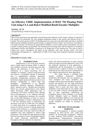 Subitha. M. B Int. Journal of Engineering Research and Application
ISSN : 2248-9622, Vol. 3, Issue 6, Nov-Dec 2013, pp.276-280

RESEARCH ARTICLE

www.ijera.com

OPEN ACCESS

An Effective VHDL Implementation of IEEE 754 Floating Point
Unit using CLA and Rad-4 Modified Booth Encoder Multiplier
Subitha. M. B.
Assistant Professor, SNGCET Payyanur,Kerala.

ABSTRACT
Most of the signal processing algorithms using floating point arithmetic, which requires millions of operations
per second to be performed. For such stringent requirement design of fast, precise and efficient circuit is
needed. This article present an IEEE 754 floating point unit using carry look ahead adder and radix-4 modified
Booth encoder multiplier algorithm and the design is compared in terms of speed , area and power consumption.
The adder used here will increase the speed and the multiplier is used to reduce power consumption, area and
number of partial product get generated. The floating point unit design deals with the detection of exceptions
and trapped overflow and underflow exceptions as an integral part of the rounding unit. This work is used to
reduce area, power consumption and speed up the operations with more accurate results. The basic
methodology and approach are implemented in VHDL (Very Large Scale Integration Hardware Description
Language).

Keywords-FP multiplier, MBE.
I.

INTRODUCTION

Multiplication is one of the basic functions
used in digital signal processing (DSP). It requires
more hardware resources and processing time than
addition and subtraction. In fact, 8.72% of all
instructions in a typical processing unit are
multiplier. In computers, a typical central processing
unit devotes a considerable amount of processing
time in implementing arithmetic operations,
particularly multiplication operations. Most high
performance digital signal processing systems rely on
hardware multiplication to achieve high data
throughput.
Multiplication is an important
fundamental arithmetic operation. Multiplicationbased operations such as Multiply and Accumulate
(MAC) are currently implemented in many Digital
Signal Processing (DSP) applications such as
convolution, Fast Fourier Transform (FFT), filtering
and in microprocessors in its arithmetic and logic
unit. Since multiplication dominates the execution
time of most DSP algorithms, so there is a need of
high speed multiplier. Currently, multiplication time
is still that dominant factor in determining the
instruction cycle time of a DSP chip. The multiplier
is a fairly large block of a computing system. The
amount of circuitry involved is directly proportional
to square of its resolution i.e., a multiplier of size of n
bits has O(n2) gates. In the past, many novel ideas for
multipliers have been proposed to achieve high
performance. The demand for high speed processing
has been increasing as a result of expanding computer
and signal processing applications. Higher
throughput arithmetic operations are important to
www.ijera.com

achieve the desired performance in many real-time
signal and image processing applications. One of the
key arithmetic operations in such applications is
multiplication and the development of a multiplier
circuit has been a subject of interest over decades.
Reducing the time delay and power consumption are
very essential requirements for many applications.
This article presents a modified booth
encoder
multiplier
architecture.
Multiplier
architectures fall generally into two categories i.e.,
“tree” multipliers and “array” multipliers. Tree
multipliers add as many partial products in parallel as
possible and therefore, are very high performance
architectures. Unfortunately, tree multipliers are very
irregular, hard to layout and hence large. Array
multipliers, on the other hand, are very regular, small
in size, but suffer in latency and propagation delay.
Due to array organization, determining the
propagation delay of array multiplier is not straight
forward. Multiplier based on Modified Booth
algorithm and Wallace addition is one of the fast and
low power multiplier. The speed of modified Booth
encoder multiplier can further be increased by
pipelining.

II.

THE IEEE-754 STANDARD
FORMATS

IEEE 754 standard is a technical standard
established by IEEE and the most widely used
standard for floating-point computation, followed
by many hardware (CPU and FPU) and software
implementations. Single-precision floating-point
format is a computer number format that occupies 32
276 | P a g e

 