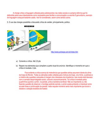 A charge critica a linguagem utilizada pelos adolescentes nas redes sociais e a própria reforma que foi
defendida pelos seus idealizadores como necessária para facilitar a comunicação e a escrita.O gerundismo, exemplo
de linguagem coloquial bastante usado, não foi considerado, assim como tantos outros.

5. O uso das charges possibilita a discussão crítica de caráter, principalmente, político.




                                                              http://www.acharge.com.br/index.htm



            a) Comente a crítica. Até 2,5 pts

            b) Repare nos elementos que compõem a parte visual do anúncio. Identifique o momento em que a
               crítica é revelada. 2 pts.

                          Fica evidente a crítica acerca da irrelevância que questões sérias assumem diante do clima
                 da Copa do Mundo. Todas as atenções estão voltadas para motivos da Copa. Já a fome, a pobreza e
                 a miséria são questões colocadas à margem dos interesses dos brasileiros. Isso revela total descaso
                 com a camada desprivilegiada social, cultural e economicamente. Tal crítica é revelada pelos
                 quadrinhos quando o pintor, na parede, pinta a bandeira do Brasil. Não se importando ou não
                 fazendo questão de observar o mendigo pedindo esmola, o pintor acaba pintando o miserável como
                 se este fosse a continuação da parede: nada naquele momento seria mais importante que torcer e
                 idolatrar a seleção brasileira de futebol.
 