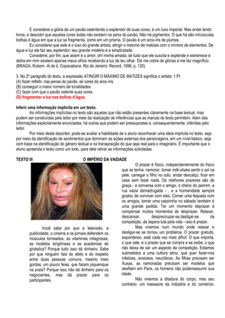 E considerei a glória de um pavão ostentando o esplendor de suas cores; é um luxo imperial. Mas andei lendo
livros, e descobri que aquelas cores todas não existem na pena do pavão. Não há pigmentos. O que há são minúsculas
bolhas d´água em que a luz se fragmenta, como em um prisma. O pavão é um arco-íris de plumas.
          Eu considerei que este é o luxo do grande artista, atingir o máximo de matizes com o mínimo de elementos. De
água e luz ele faz seu esplendor; seu grande mistério é a simplicidade.
          Considerei, por fim, que assim é o amor, oh! minha amada; de tudo que ele suscita e esplende e estremece e
delira em mim existem apenas meus olhos recebendo a luz de teu olhar. Ele me cobre de glórias e me faz magnífico.
(BRAGA, Rubem. Ai de ti, Copacabana. Rio de Janeiro: Record, 1996, p. 120)

3. No 2º parágrafo do texto, a expressão ATINGIR O MÁXIMO DE MATIZES significa o artista: 1 Pt
(A) fazer refletir, nas penas do pavão, as cores do arco-íris.
(B) conseguir o maior número de tonalidades.
(C) fazer com que o pavão ostente suas cores.
(D) fragmentar a luz nas bolhas d’água.

Inferir uma informação implícita em um texto.
         As informações implícitas no texto são aquelas que não estão presentes claramente na base textual, mas
podem ser construídas pelo leitor por meio da realização de inferências que as marcas do texto permitem. Alem das
informações explicitamente enunciadas, há outras que podem ser pressupostas e, consequentemente, inferidas pelo
leitor.
         Por meio deste descritor, pode-se avaliar a habilidade de o aluno reconhecer uma ideia implícita no texto, seja
por meio da identificação de sentimentos que dominam as ações externas dos personagens, em um nível básico, seja
com base na identificação do gênero textual e na transposição do que seja real para o imaginário. É importante que o
aluno apreenda o texto como um todo, para dele retirar as informações solicitadas.

TEXTO III                                O IMPÉRIO DA VAIDADE
                                                                         O prazer é físico, independentemente do físico
                                                                que se tenha: namorar, tomar milk-shake,sentir o sol na
                                                                pele, carregar o filho no colo, andar descalço, ficar em
                                                                casa sem fazer nada. Os melhores prazeres são de
                                                                graça - a conversa com o amigo, o cheiro do jasmim, a
                                                                rua vazia demadrugada - , e a humanidade sempre
                                                                gostou de conviver com eles. Comer uma feijoada com
                                                                os amigos, tomar uma caipirinha no sábado também é
                                                                uma grande pedida. Ter um momento deprazer é
                                                                compensar muitos momentos de desprazer. Relaxar,
                                                                descansar,         despreocupar-se,desligar-se         da
                                                                competição, da áspera luta pela vida - isso é prazer.
                Você sabe por que a televisão, a                         Mas vivemos num mundo onde relaxar e
        publicidade, o cinema e os jornais defendem os          desligar-se se tornou um problema. O prazer gratuito,
        músculos torneados, as vitaminas milagrosas,            espontâneo, está cada vez mais difícil. O que importa,
        as modelos longilíneas e as academias de                o que vale, é o prazer que se compra e se exibe, o que
        ginástica? Porque tudo isso dá dinheiro. Sabe           não deixa de ser um aspecto da competição. Estamos
        por que ninguém fala do afeto e do respeito             submetidos a uma cultura atroz, que quer fazer-nos
        entre duas pessoas comuns, mesmo meio                   infelizes, ansiosos, neuróticos. As filhas precisam ser
        gordas, um pouco feias, que fazem piquenique            Xuxas, as namoradas precisam ser modelos que
        na praia? Porque isso não dá dinheiro para os           desfilam em Paris, os homens não podemassumir sua
        negociantes, mas dá prazer para os                      idade.
        participantes.                                                   Não vivemos a ditadura do corpo, mas seu
                                                                contrário: um massacre da indústria e do comércio.
 