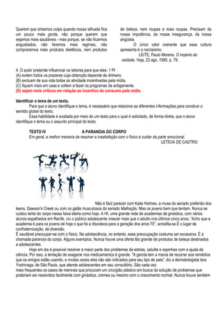 Querem que sintamos culpa quando nossa silhueta fica            de beleza, nem roupas e mais roupas. Precisam da
um pouco mais gorda, não porque querem que                      nossa impotência, da nossa insegurança, da nossa
sejamos mais saudáveis - mas porque, se não ficarmos            angústia.
angustiados, não faremos mais regimes, não                              O único valor coerente que essa cultura
compraremos mais produtos dietéticos, nem produtos              apresenta é o narcisismo.
                                                                           LEITE, Paulo Moreira. O império da
                                                                 vaidade. Veja, 23 ago. 1995. p. 79.

4. O autor pretende influenciar os leitores para que eles: 1 Pt
(A) evitem todos os prazeres cuja obtenção depende de dinheiro.
(B) excluam de sua vida todas as atividade incentivadas pela mídia.
(C) fiquem mais em casa e voltem a fazer os programas de antigamente.
(D) sejam mais críticos em relação ao incentivo do consumo pela mídia.

Identificar o tema de um texto.
         Para que o aluno identifique o tema, é necessário que relacione as diferentes informações para construir o
sentido global do texto.
         Essa habilidade é avaliada por meio de um texto para o qual é solicitado, de forma direta, que o aluno
identifique o tema ou o assunto principal do texto.

        TEXTO IV                       A PARANOIA DO CORPO
        Em geral, a melhor maneira de resolver a insatisfação com o físico é cuidar da parte emocional.
                                                                                         LETÍCIA DE CASTRO




                                                 Não é fácil parecer com Katie Holmes, a musa do seriado preferido dos
teens, Dawson's Creek ou com os galãs musculosos do seriado Malhação. Mas os jovens bem que tentam. Nunca se
cuidou tanto do corpo nessa faixa etária como hoje. A HI, uma grande rede de academias de ginástica, com vários
alunos espalhados em Recife, viu o público adolescente crescer mais que o adulto nos últimos cinco anos. ―Acho que a
academia é para os jovens de hoje o que foi a discoteca para a geração dos anos 70‖, acredita-se.É o lugar de
confraternização, de diversão.
É saudável preocupar-se com o físico. Na adolescência, no entanto, essa preocupação costuma ser excessiva. É a
chamada paranoia do corpo. Alguns exemplos. Nunca houve uma oferta tão grande de produtos de beleza destinados
a adolescentes.
         Hoje em dia é possível resolver a maior parte dos problemas de estrias, celulite e espinhas com a ajuda da
ciência. Por isso, a tentação de exagerar nos medicamentos é grande. "A garota tem a mania de recorrer aos remédios
que os amigos estão usando, e muitas vezes eles não são indicados para seu tipo de pele‖, diz a dermatologista Iara
Yoshinaga, de São Paulo, que atende adolescentes em seu consultório. São cada vez
mais frequentes os casos de meninas que procuram um cirurgião plástico em busca da solução de problemas que
poderiam ser resolvidos facilmente com ginástica, cremes ou mesmo com o crescimento normal. Nunca houve também
 