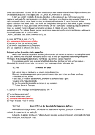 tantos casos de anorexia e bulimia. "Há dez anos essas doenças eram consideradas raríssimas. Hoje constituem quase
um caso de saúde pública‖, avalia o psiquiatra Táki Cordás, da Universidade de São Paulo.
         É claro que existem variedades de calvície, obesidade ou doenças de pele que realmente precisam de
tratamento continuado. Na maioria das vezes, no entanto, a paranoia do corpo é apenas isso: paranoia. Para curá-la, a
melhor maneira é tratar da mente. Nesse processo, a auto-estima é fundamental. ―É preciso fazer uma análise
objetiva e descobrir seus pontos fortes. Todo mundo tem uma parte do corpo que acha mais bonita‖, sugere a psicóloga
paulista Ceres Alves de Araújo, especialista em crescimento. Um dia, o teen acorda e percebe que aqueles problemas
físicos que pareciam insolúveis desapareceram como num passe de mágica. Em geral, não foi o
corpo que mudou. Foi a cabeça. Quando começa a se aceitar e resolve as questões emocionais básicas, o adolescente
dá o primeiro passo para se tornar um adulto.
CASTRO, Letícia de. Veja Jovens. Setembro/2001 p. 56.

5. A ideia CENTRAL do texto é: 1,5 Pts
(A) a preocupação do jovem com o físico.
(B) as doenças raras que atacam os jovens.
(C) os diversos produtos de beleza para jovens.
(D) o uso exagerado de remédios pelos jovens.

Distinguir um fato da opinião relativa a esse fato.
        O leitor deve ser capaz de perceber a diferença entre o que é fato narrado ou discutido e o que é opinião sobre
ele. Essa diferença pode ser ou bem marcada no texto ou exigir do leitor que ele perceba essa diferença integrando
informações de diversas partes do texto e/ou inferindo-as, o que tornaria a tarefa mais difícil.
        Por meio deste descritor pode-se avaliar a habilidade de o aluno identificar, no texto, um fato relatado e
diferenciá-lo do comentário que o autor, ou o narrador, ou o personagem fazem sobre esse fato.

        TEXTO V                          No mundo dos sinais

        Sob o sol de fogo, os mandacarus se erguem, cheios de espinhos.
        Mulungus e aroeiras expõem seus galhos queimados e retorcidos, sem folhas, sem flores, sem frutos.
        Sinais de seca brava, terrível!
        Clareia o dia. O boiadeiro toca o berrante, chamando os companheiros e o gado.
        Toque de saída. Toque de estrada.
        Lá vão eles, deixando no estradão as marcas de sua passagem.
        TV Cultura, Jornal do Telecurso.

6. A opinião do autor em relação ao fato comentado está em:1 Pt

(A) ―os mandacarus se erguem‖
(B) ―aroeiras expõem seus galhos‖
(C) “Sinais de seca brava, terrível!!”
(D) ―Toque de saída. Toque de entrada

        TEXTO VI                 Enem 2011 Pode Ser Cancelado Por Vazamento da Prova
        O Ministério da Educação admitiu, por meio de sua assessoria de imprensa, que houve vazamento do
conteúdo da prova antes de sua realização.
        Estudantes do Colégio Christus, em Fortaleza, tiveram acesso a questões similares em um simulado interno do
centro educacional, de acordo com a Veja.
 