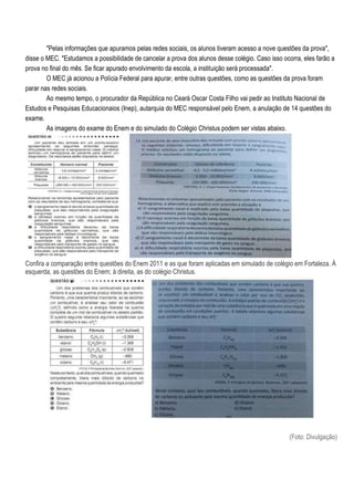 "Pelas informações que apuramos pelas redes sociais, os alunos tiveram acesso a nove questões da prova",
disse o MEC. "Estudamos a possibilidade de cancelar a prova dos alunos desse colégio. Caso isso ocorra, eles farão a
prova no final do mês. Se ficar apurado envolvimento da escola, a instituição será processada".
        O MEC já acionou a Polícia Federal para apurar, entre outras questões, como as questões da prova foram
parar nas redes sociais.
        Ao mesmo tempo, o procurador da República no Ceará Oscar Costa Filho vai pedir ao Instituto Nacional de
Estudos e Pesquisas Educacionaios (Inep), autarquia do MEC responsável pelo Enem, a anulação de 14 questões do
exame.
        As imagens do exame do Enem e do simulado do Colégio Christus podem ser vistas abaixo.




Confira a comparação entre questões do Enem 2011 e as que foram aplicadas em simulado de colégio em Fortaleza. À
esquerda, as questões do Enem; à direita, as do colégio Christus.




                                                                                                   (Foto: Divulgação)
 
