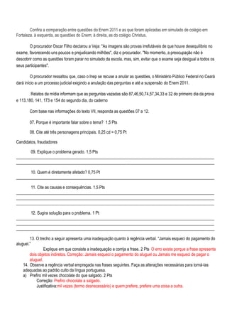 Confira a comparação entre questões do Enem 2011 e as que foram aplicadas em simulado de colégio em
Fortaleza. à esquerda, as questões do Enem; à direita, as do colégio Christus.

       O procurador Oscar Filho declarou a Veja: "As imagens são provas irrefutáveis de que houve desequilíbrio no
exame, favorecendo uns poucos e prejudicando milhões", diz o procurador. "No momento, a preocupação não é
descobrir como as questões foram parar no simulado da escola, mas, sim, evitar que o exame seja desigual a todos os
seus participantes".

         O procurador ressaltou que, caso o Inep se recuse a anular as questões, o Ministério Público Federal no Ceará
dará início a um processo judicial exigindo a anulação das perguntas e até a suspensão do Enem 2011.

        Relatos da mídia informam que as perguntas vazadas são 87,46,50,74,57,34,33 e 32 do primeiro dia da prova
e 113,180, 141, 173 e 154 do segundo dia, do caderno

        Com base nas informações do texto VII, responda as questões 07 a 12.

        07. Porque é importante falar sobre o tema? 1,5 Pts

        08. Cite até três personagens principais. 0,25 cd = 0,75 Pt

Candidatos, fraudadores

       09. Explique o problema gerado. 1,5 Pts
_______________________________________________________________________________________________
_______________________________________________________________________________________________

       10. Quem é diretamente afetado? 0,75 Pt
_______________________________________________________________________________________________

       11. Cite as causas e consequências. 1,5 Pts
_______________________________________________________________________________________________
_______________________________________________________________________________________________
_______________________________________________________________________________________________

       12. Sugira solução para o problema. 1 Pt
_______________________________________________________________________________________________
_______________________________________________________________________________________________
_______________________________________________________________________________________________

        13. O trecho a seguir apresenta uma inadequação quanto à regência verbal. ―Jamais esqueci do pagamento do
aluguel.‖
                 Explique em que consiste a inadequação e corrija a frase. 2 Pts O erro existe porque a frase apresenta
        dois objetos indiretos. Correção: Jamais esqueci o pagamento do aluguel ou Jamais me esqueci de pagar o
        aluguel.
    14. Observe a regência verbal empregada nas frases seguintes. Faça as alterações necessárias para torná-las
    adequadas ao padrão culto da língua portuguesa.
    a) Prefiro mil vezes chocolate do que salgado. 2 Pts
            Correção: Prefiro chocolate a salgado.
            Justificativa:mil vezes (termo desnecessário) e quem prefere, prefere uma coisa a outra.
 
