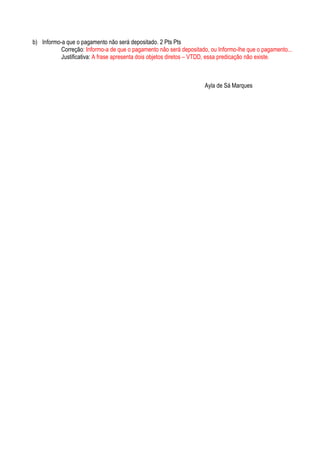b) Informo-a que o pagamento não será depositado. 2 Pts Pts
           Correção: Informo-a de que o pagamento não será depositado, ou Informo-lhe que o pagamento...
           Justificativa: A frase apresenta dois objetos diretos – VTDD, essa predicação não existe.



                                                                    Ayla de Sá Marques
 