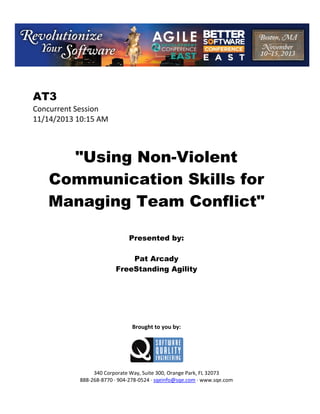  

AT3
Concurrent Session 
11/14/2013 10:15 AM 
 
 
 

"Using Non-Violent
Communication Skills for
Managing Team Conflict"
 
 
 

Presented by:
Pat Arcady
FreeStanding Agility
 
 
 
 
 
 
 

Brought to you by: 
 

 
 
340 Corporate Way, Suite 300, Orange Park, FL 32073 
888‐268‐8770 ∙ 904‐278‐0524 ∙ sqeinfo@sqe.com ∙ www.sqe.com

 