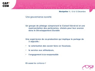 Une gouvernance ouverte


Un groupe de pilotage comprenant le Conseil Gé né ral et une
  repré sentation des partenaires, choisis pour leur avance
  dans le Dé veloppement Durable



Une expé rience de co-production qui implique le partage de
  3 objectifs :

•   la valorisation des savoir faire en Vaucluse,

•   le service aux utilisateurs,

•   l’engagement é co-responsable



Et aussi la confiance !
 
