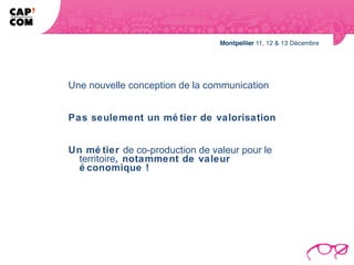 Une nouvelle conception de la communication


Pas seulement un mé tier de valorisation


Un mé tier de co-production de valeur pour le
  territoire, notamment de valeur
  é conomique !
 
