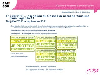 Comment construire la communication



En juillet 2010 – inscription du Conseil gé né ral de Vaucluse
  dans l’agenda 21
De juillet 2010 à septembre 2011
   Deux objectifs : fé dé rer et rendre visible la dé marche auprè s d’un maximum de partenaires (entreprises, collectivité s et
       associations) autour de la dé marche et affirmer l’engagement du Conseil gé né ral

   Une question : y a-t-il un ré el potentiel pour porter la dé marche

   Une ré ponse : la campagne : En Vaucluse, je protè ge l’environnement




   Pour le grand public

   2000 Vauclusiens engagé s




                           Inciter les partenaires à rejoindre le mouvements

                           et à s’approprier la dé marche   500 associations labellisé es
 