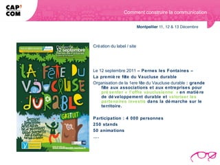 Comment construire la communication




Cré ation du label / site




Le 12 septembre 2011 – Pernes les Fontaines –
La premiè re fête du Vaucluse durable
Organisation de la 1ere fê du Vaucluse durable : grande
                          te
    fête aux associations et aux entreprises pour
    pré senter « l’offre vauclusienne » en matiè re
    de dé veloppement durable et valoriser les
    partenaires investis dans la dé marche sur le
    territoire.

Participation : 4 000 personnes
250 stands
50 animations
….
 
