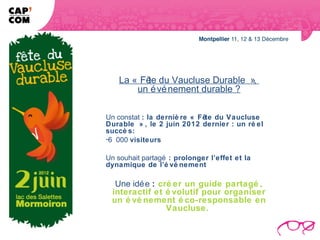 La « Fê du Vaucluse Durable »,
          te
        un é vé nement durable ?

Un constat : la derniè re « Fête du Vaucluse
Durable » , le 2 juin 2012 dernier : un ré el
succè s:
-6 000 visiteurs

Un souhait partagé : prolonger l’effet et la
dynamique de l’é vé nement

  Une idé e : cré er un guide partagé ,
 interactif et é volutif pour organiser
 un é vé nement é co-responsable en
                Vaucluse.
 