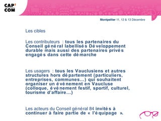 Les cibles

Les contributeurs : tous les partenaires du
Conseil gé né ral labellisé s Dé veloppement
durable mais aussi des partenaires privé s
engagé s dans cette dé marche


Les usagers : tous les Vauclusiens et autres
structures hors dé partement (particuliers,
entreprises, communes…) qui souhaitent
organiser un é vé nement en Vaucluse
(colloque, é vé nement festif, sportif, culturel,
tourisme d’affaire…)


Les acteurs du Conseil gé né ral 84 invité s à
continuer à faire partie de « l’é quipage ».
 
